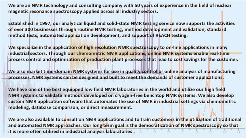 A process analytical consulting company and testing laboratory with over 40 years combined experience in the field of nuclear magnetic resonance spectroscopy - NMR. Established in 1997, our laboratory supports the activities of over 300 businesses. We specialize in the application of high resolution NMR spectroscopy to online applications in the refining, petrochemical, pharmaceutical, and food industries. These applications enable real-time control and optimization of production plan processes that lead to cost savings for the customer.