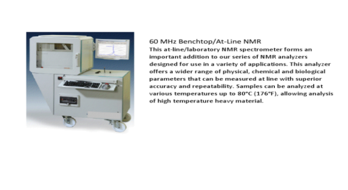 60 MHz Benchtop/At-Line NMR.  This at-line/laboratory NMR spectrometer forms an important addition to our series of NMR analyzers designed for use in a variety of applications.  This analyzer offers a wider range of physical, chemical and biological parameters that can be measured at line with superior accuracy and repeatability.  Samples can be analyzed at various temperatures up to 80 degrees Celcius (176 degrees Farenheit), allowing analysis of high temperature heavy material.