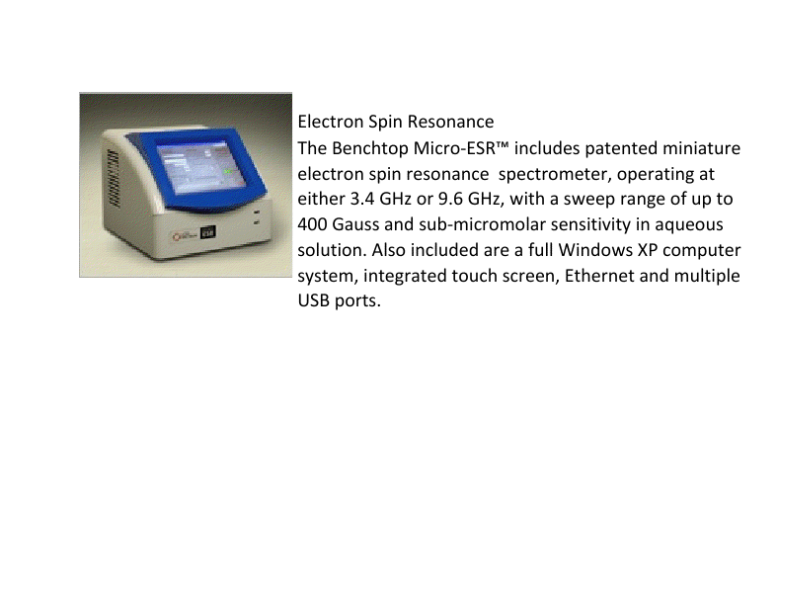 Electron Spin Resonance.  The Benchtop Micro-ESR includes patented miniature electron spin resonance spectrometer, operating at either 3.4 GHz or 9.6 GHz, with a sweep range of up to 400 Gauss and sub-micromolar sensitivity in aqueous solution. Also included are a full Windows XP computer system, integrated touch screen, Ethernet and multiple USB ports.
